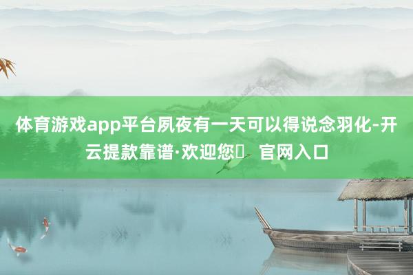 体育游戏app平台夙夜有一天可以得说念羽化-开云提款靠谱·欢迎您✅ 官网入口