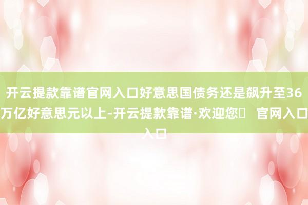 开云提款靠谱官网入口好意思国债务还是飙升至36万亿好意思元以上-开云提款靠谱·欢迎您✅ 官网入口