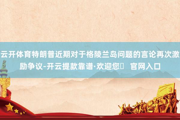 云开体育特朗普近期对于格陵兰岛问题的言论再次激励争议-开云提款靠谱·欢迎您✅ 官网入口