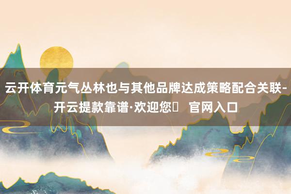 云开体育元气丛林也与其他品牌达成策略配合关联-开云提款靠谱·欢迎您✅ 官网入口