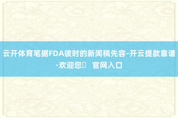 云开体育笔据FDA彼时的新闻稿先容-开云提款靠谱·欢迎您✅ 官网入口