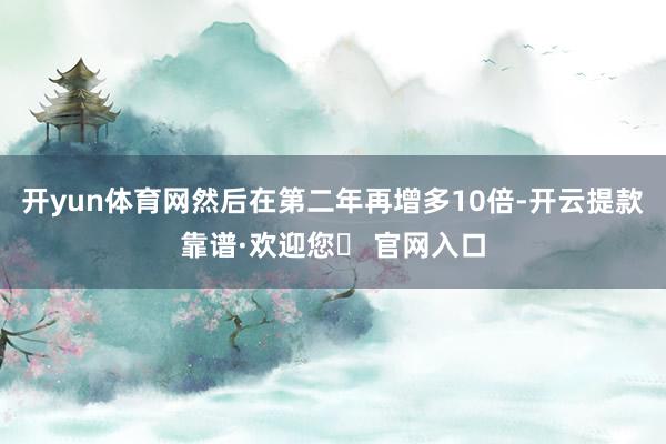 开yun体育网然后在第二年再增多10倍-开云提款靠谱·欢迎您✅ 官网入口