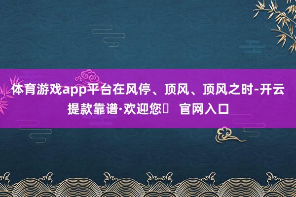 体育游戏app平台在风停、顶风、顶风之时-开云提款靠谱·欢迎您✅ 官网入口