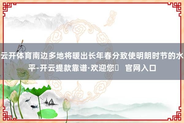 云开体育南边多地将暖出长年春分致使明朗时节的水平-开云提款靠谱·欢迎您✅ 官网入口