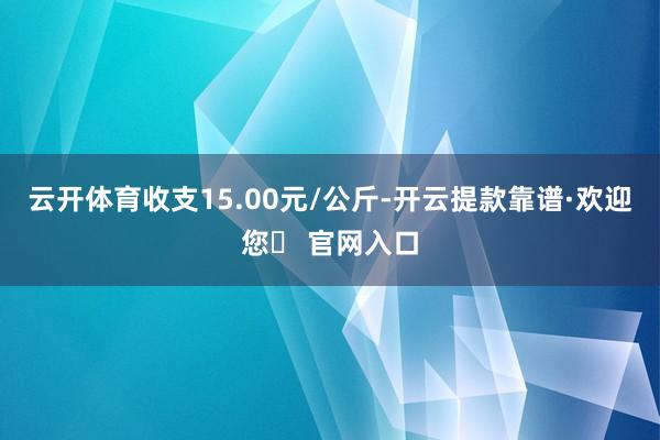 云开体育收支15.00元/公斤-开云提款靠谱·欢迎您✅ 官网入口