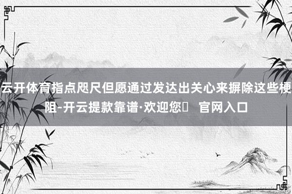 云开体育指点咫尺但愿通过发达出关心来摒除这些梗阻-开云提款靠谱·欢迎您✅ 官网入口