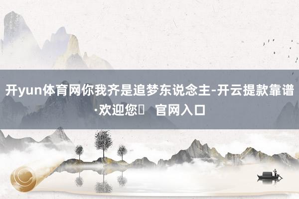 开yun体育网你我齐是追梦东说念主-开云提款靠谱·欢迎您✅ 官网入口