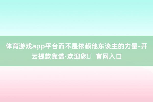 体育游戏app平台而不是依赖他东谈主的力量-开云提款靠谱·欢迎您✅ 官网入口