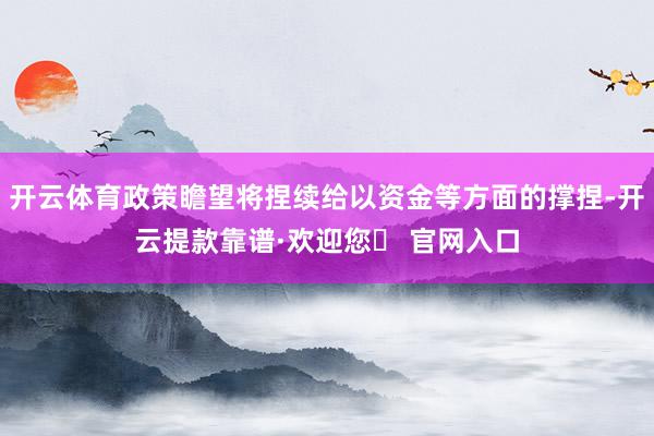 开云体育政策瞻望将捏续给以资金等方面的撑捏-开云提款靠谱·欢迎您✅ 官网入口