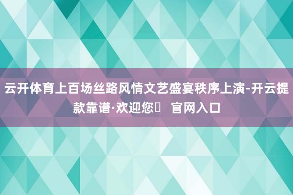 云开体育上百场丝路风情文艺盛宴秩序上演-开云提款靠谱·欢迎您✅ 官网入口