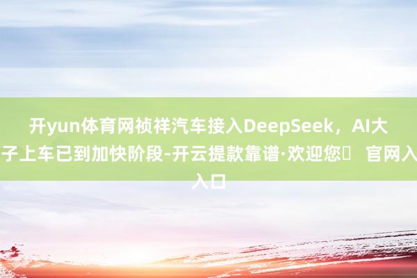 开yun体育网祯祥汽车接入DeepSeek，AI大模子上车已到加快阶段-开云提款靠谱·欢迎您✅ 官网入口