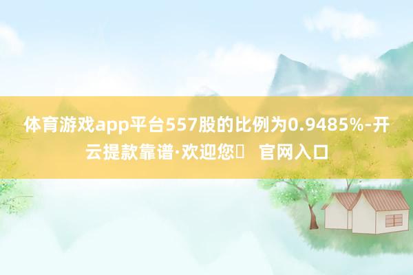 体育游戏app平台557股的比例为0.9485%-开云提款靠谱·欢迎您✅ 官网入口