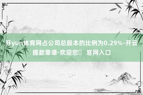 开yun体育网占公司总股本的比例为0.29%-开云提款靠谱·欢迎您✅ 官网入口