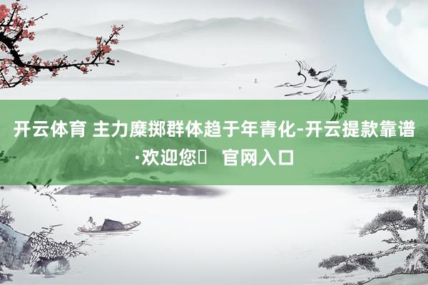 开云体育 主力糜掷群体趋于年青化-开云提款靠谱·欢迎您✅ 官网入口