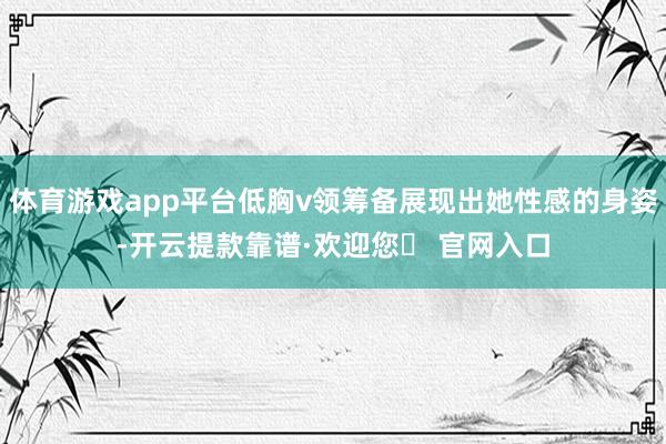 体育游戏app平台低胸v领筹备展现出她性感的身姿-开云提款靠谱·欢迎您✅ 官网入口