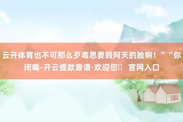 云开体育也不可那么歹毒思要毁阿天的脸啊！”“你闭嘴-开云提款靠谱·欢迎您✅ 官网入口