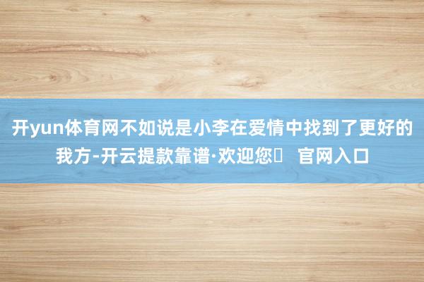 开yun体育网不如说是小李在爱情中找到了更好的我方-开云提款靠谱·欢迎您✅ 官网入口