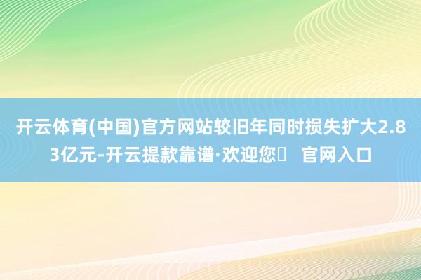 开云体育(中国)官方网站较旧年同时损失扩大2.83亿元-开云提款靠谱·欢迎您✅ 官网入口