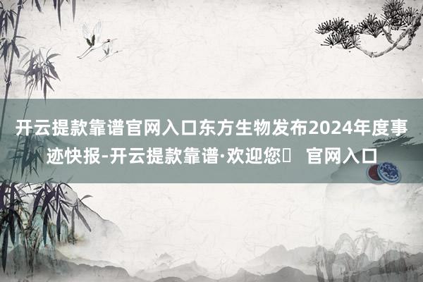 开云提款靠谱官网入口东方生物发布2024年度事迹快报-开云提款靠谱·欢迎您✅ 官网入口