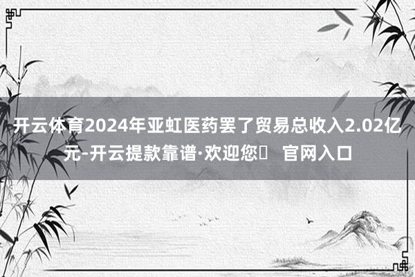 开云体育2024年亚虹医药罢了贸易总收入2.02亿元-开云提款靠谱·欢迎您✅ 官网入口