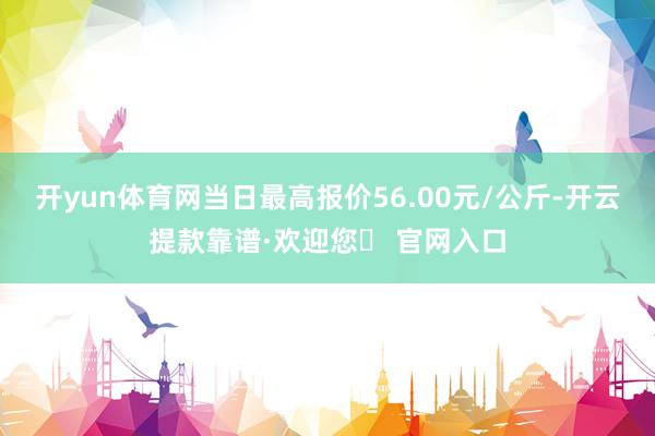 开yun体育网当日最高报价56.00元/公斤-开云提款靠谱·欢迎您✅ 官网入口
