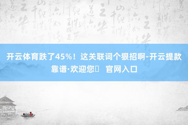 开云体育跌了45%！这关联词个狠招啊-开云提款靠谱·欢迎您✅ 官网入口
