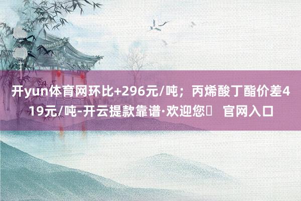 开yun体育网环比+296元/吨；丙烯酸丁酯价差419元/吨-开云提款靠谱·欢迎您✅ 官网入口