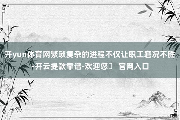 开yun体育网繁琐复杂的进程不仅让职工窘况不胜-开云提款靠谱·欢迎您✅ 官网入口