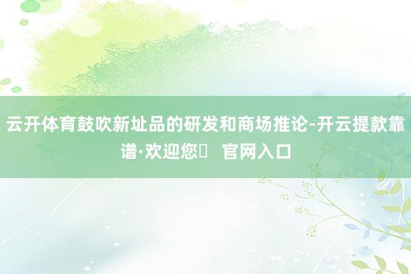 云开体育鼓吹新址品的研发和商场推论-开云提款靠谱·欢迎您✅ 官网入口