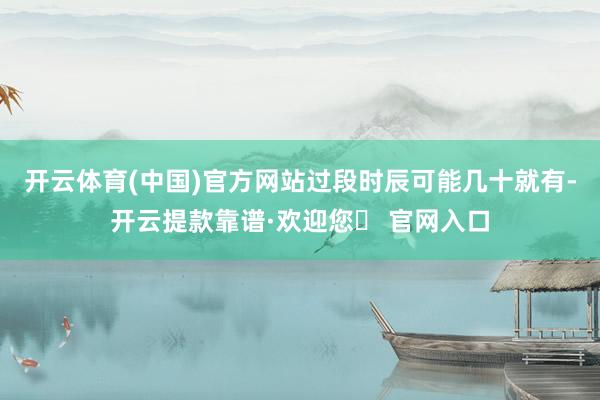 开云体育(中国)官方网站过段时辰可能几十就有-开云提款靠谱·欢迎您✅ 官网入口