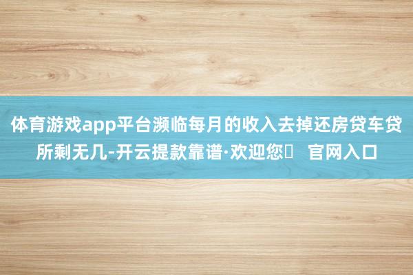 体育游戏app平台濒临每月的收入去掉还房贷车贷所剩无几-开云提款靠谱·欢迎您✅ 官网入口