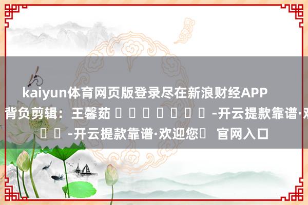 kaiyun体育网页版登录尽在新浪财经APP 背负剪辑:王馨茹 -开云提款靠谱·欢迎您✅ 官网入口