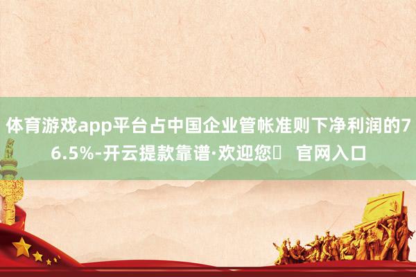 体育游戏app平台占中国企业管帐准则下净利润的76.5%-开云提款靠谱·欢迎您✅ 官网入口