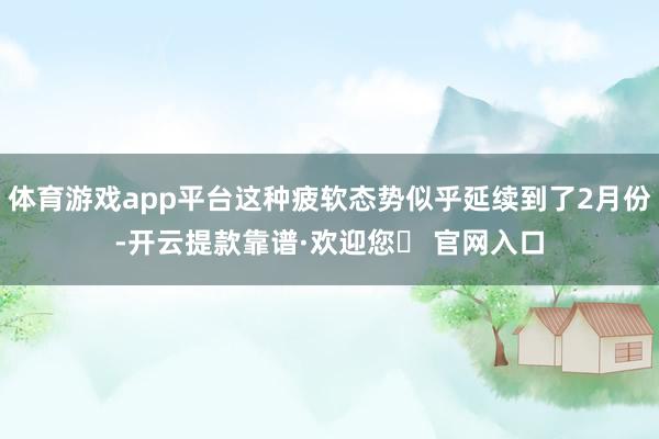 体育游戏app平台这种疲软态势似乎延续到了2月份-开云提款靠谱·欢迎您✅ 官网入口