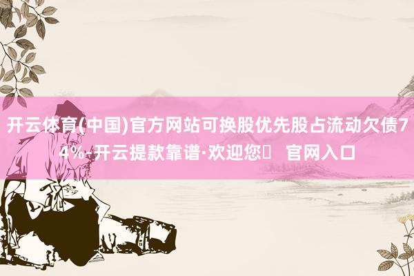 开云体育(中国)官方网站可换股优先股占流动欠债74%-开云提款靠谱·欢迎您✅ 官网入口