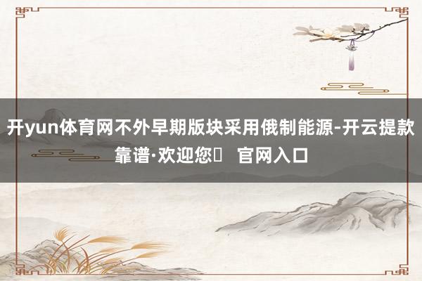 开yun体育网不外早期版块采用俄制能源-开云提款靠谱·欢迎您✅ 官网入口