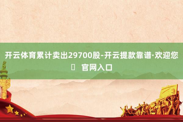 开云体育累计卖出29700股-开云提款靠谱·欢迎您✅ 官网入口