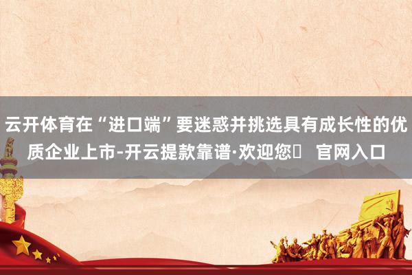 云开体育在“进口端”要迷惑并挑选具有成长性的优质企业上市-开云提款靠谱·欢迎您✅ 官网入口