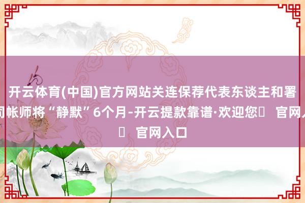 开云体育(中国)官方网站关连保荐代表东谈主和署名司帐师将“静默”6个月-开云提款靠谱·欢迎您✅ 官网入口