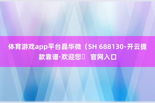 体育游戏app平台晶华微（SH 688130-开云提款靠谱·欢迎您✅ 官网入口