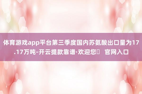体育游戏app平台第三季度国内苏氨酸出口量为17.17万吨-开云提款靠谱·欢迎您✅ 官网入口