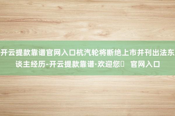 开云提款靠谱官网入口杭汽轮将断绝上市并刊出法东谈主经历-开云提款靠谱·欢迎您✅ 官网入口