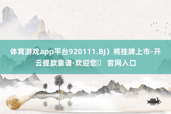 体育游戏app平台920111.BJ）将挂牌上市-开云提款靠谱·欢迎您✅ 官网入口