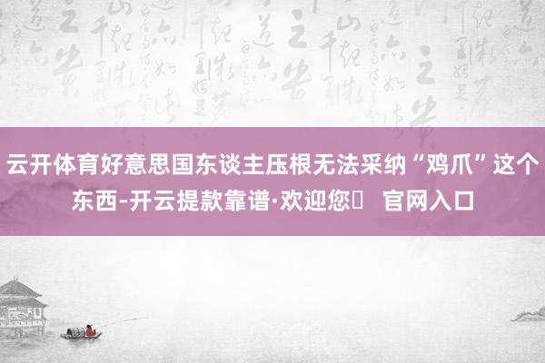 云开体育好意思国东谈主压根无法采纳“鸡爪”这个东西-开云提款靠谱·欢迎您✅ 官网入口