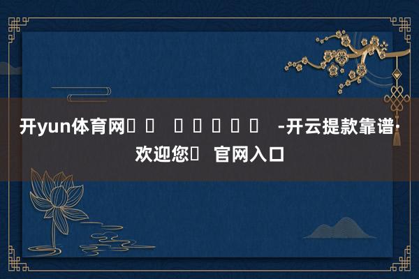 开yun体育网		  					  -开云提款靠谱·欢迎您✅ 官网入口
