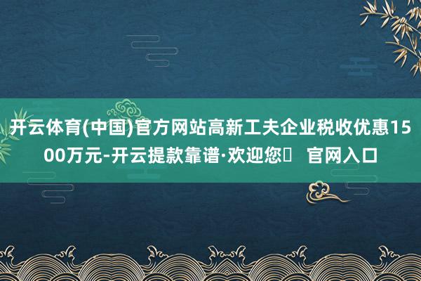 开云体育(中国)官方网站高新工夫企业税收优惠1500万元-开云提款靠谱·欢迎您✅ 官网入口