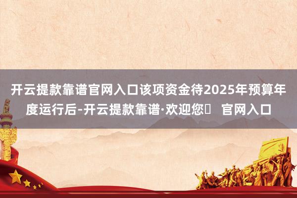 开云提款靠谱官网入口该项资金待2025年预算年度运行后-开云提款靠谱·欢迎您✅ 官网入口