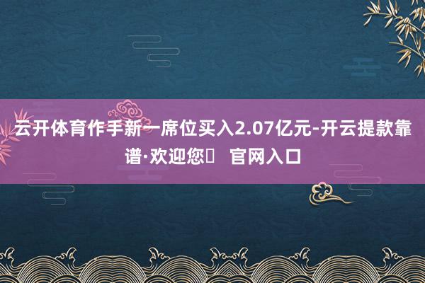 云开体育作手新一席位买入2.07亿元-开云提款靠谱·欢迎您✅ 官网入口